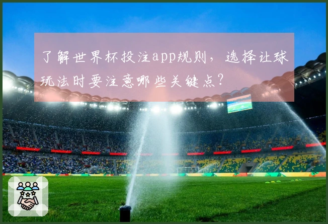 了解世界杯投注app规则，选择让球玩法时要注意哪些关键点？
