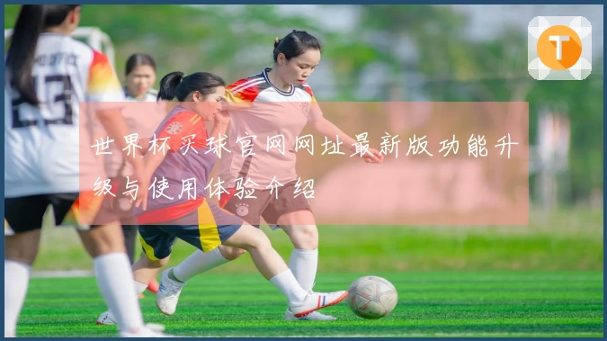 世界杯买球官网网址最新版功能升级与使用体验介绍